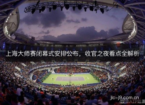 上海大师赛闭幕式安排公布，收官之夜看点全解析