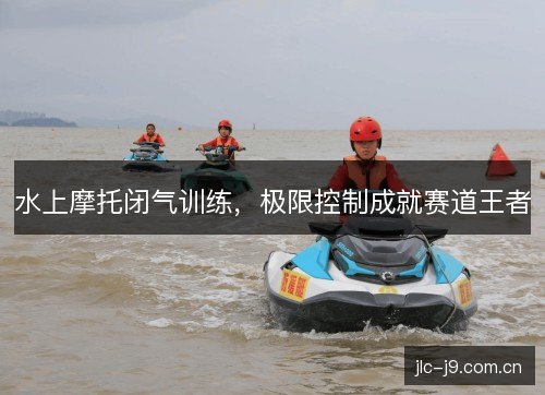 水上摩托闭气训练,极限控制成就赛道王者 水上摩托闭气训练,极限控制成就赛道王者
